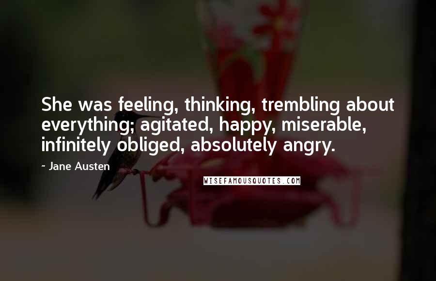 Jane Austen Quotes: She was feeling, thinking, trembling about everything; agitated, happy, miserable, infinitely obliged, absolutely angry.