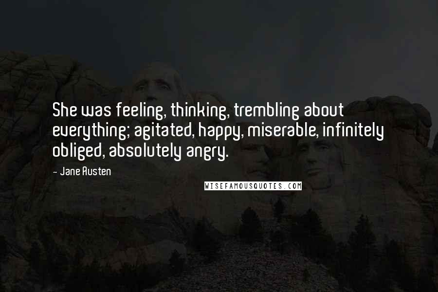 Jane Austen Quotes: She was feeling, thinking, trembling about everything; agitated, happy, miserable, infinitely obliged, absolutely angry.