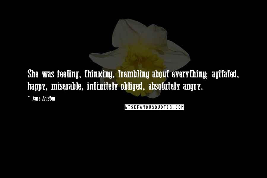 Jane Austen Quotes: She was feeling, thinking, trembling about everything; agitated, happy, miserable, infinitely obliged, absolutely angry.