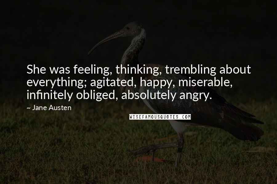 Jane Austen Quotes: She was feeling, thinking, trembling about everything; agitated, happy, miserable, infinitely obliged, absolutely angry.