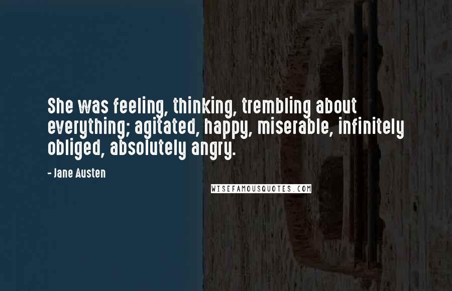 Jane Austen Quotes: She was feeling, thinking, trembling about everything; agitated, happy, miserable, infinitely obliged, absolutely angry.