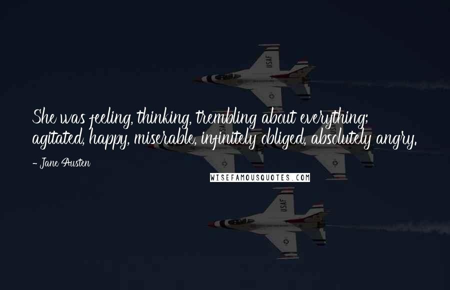 Jane Austen Quotes: She was feeling, thinking, trembling about everything; agitated, happy, miserable, infinitely obliged, absolutely angry.