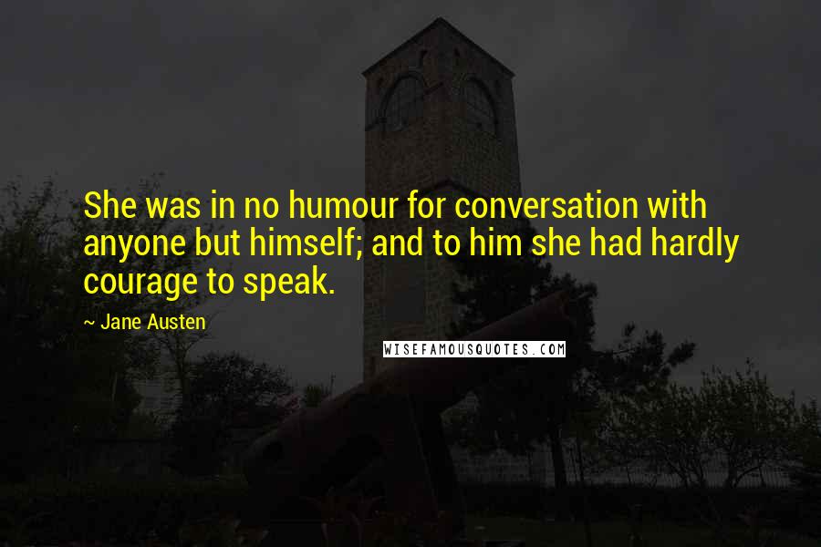 Jane Austen Quotes: She was in no humour for conversation with anyone but himself; and to him she had hardly courage to speak.