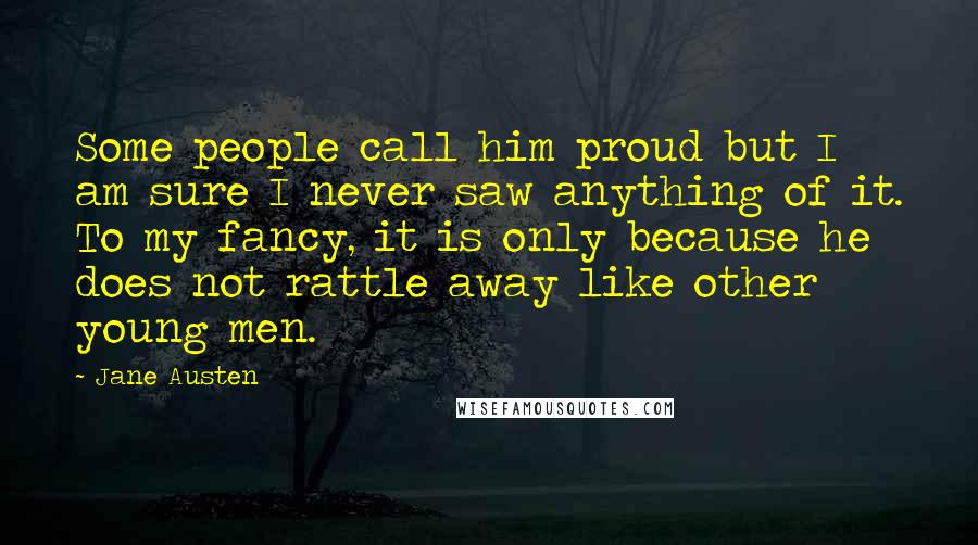 Jane Austen Quotes: Some people call him proud but I am sure I never saw anything of it. To my fancy, it is only because he does not rattle away like other young men.