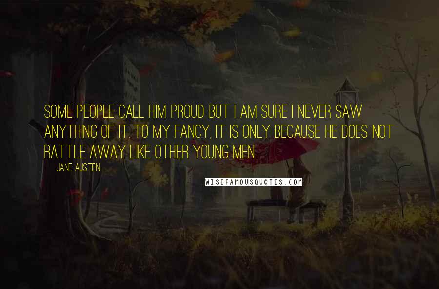 Jane Austen Quotes: Some people call him proud but I am sure I never saw anything of it. To my fancy, it is only because he does not rattle away like other young men.