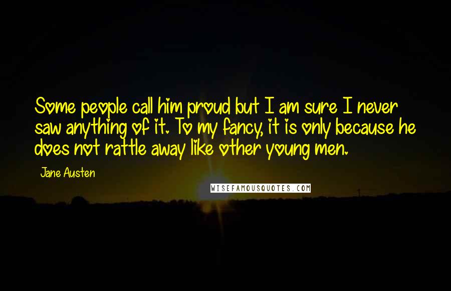 Jane Austen Quotes: Some people call him proud but I am sure I never saw anything of it. To my fancy, it is only because he does not rattle away like other young men.