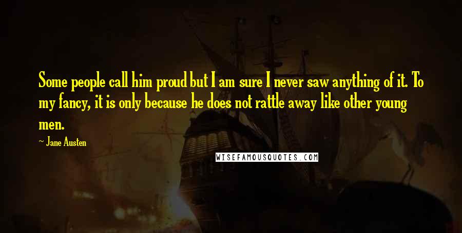 Jane Austen Quotes: Some people call him proud but I am sure I never saw anything of it. To my fancy, it is only because he does not rattle away like other young men.