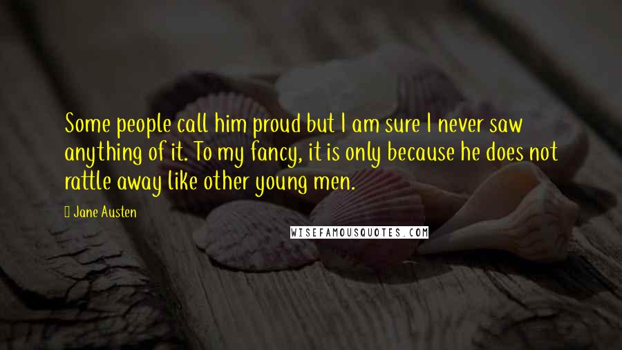 Jane Austen Quotes: Some people call him proud but I am sure I never saw anything of it. To my fancy, it is only because he does not rattle away like other young men.