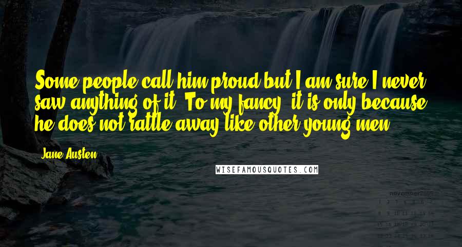 Jane Austen Quotes: Some people call him proud but I am sure I never saw anything of it. To my fancy, it is only because he does not rattle away like other young men.