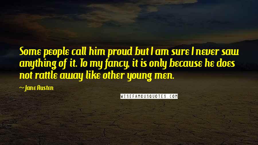 Jane Austen Quotes: Some people call him proud but I am sure I never saw anything of it. To my fancy, it is only because he does not rattle away like other young men.