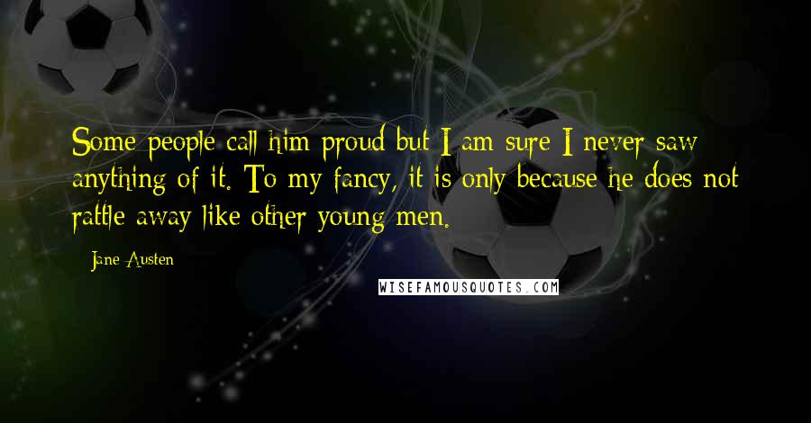 Jane Austen Quotes: Some people call him proud but I am sure I never saw anything of it. To my fancy, it is only because he does not rattle away like other young men.