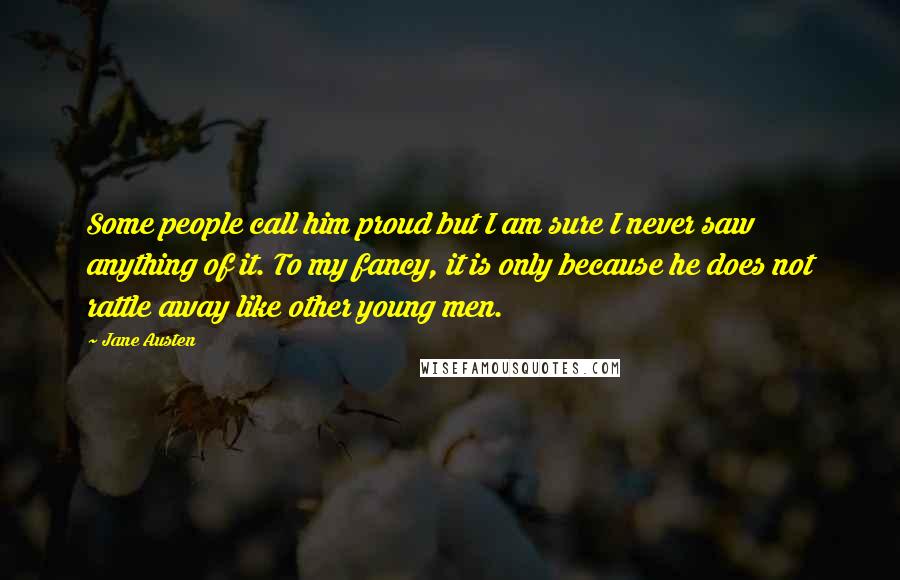 Jane Austen Quotes: Some people call him proud but I am sure I never saw anything of it. To my fancy, it is only because he does not rattle away like other young men.