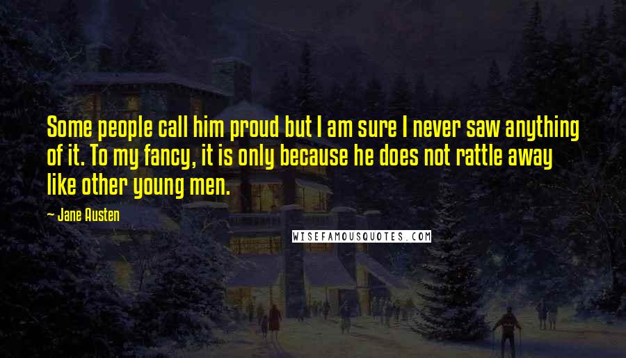 Jane Austen Quotes: Some people call him proud but I am sure I never saw anything of it. To my fancy, it is only because he does not rattle away like other young men.