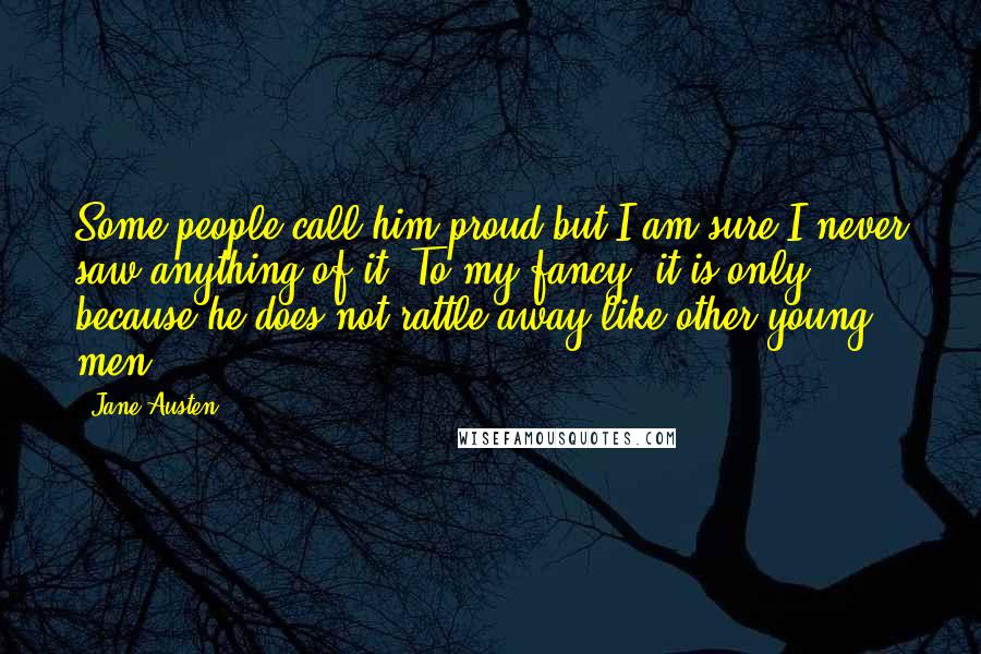 Jane Austen Quotes: Some people call him proud but I am sure I never saw anything of it. To my fancy, it is only because he does not rattle away like other young men.