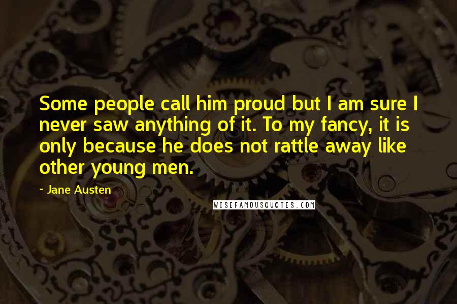 Jane Austen Quotes: Some people call him proud but I am sure I never saw anything of it. To my fancy, it is only because he does not rattle away like other young men.