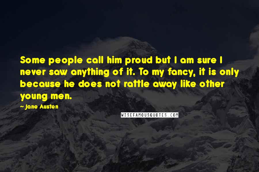 Jane Austen Quotes: Some people call him proud but I am sure I never saw anything of it. To my fancy, it is only because he does not rattle away like other young men.