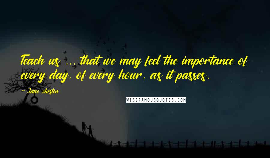 Jane Austen Quotes: Teach us ... that we may feel the importance of every day, of every hour, as it passes.