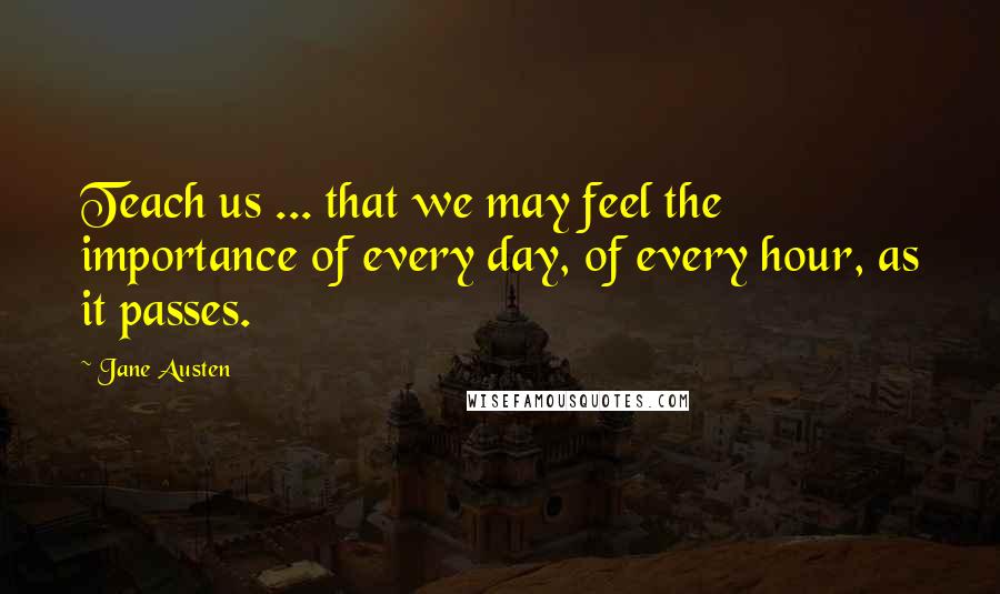 Jane Austen Quotes: Teach us ... that we may feel the importance of every day, of every hour, as it passes.