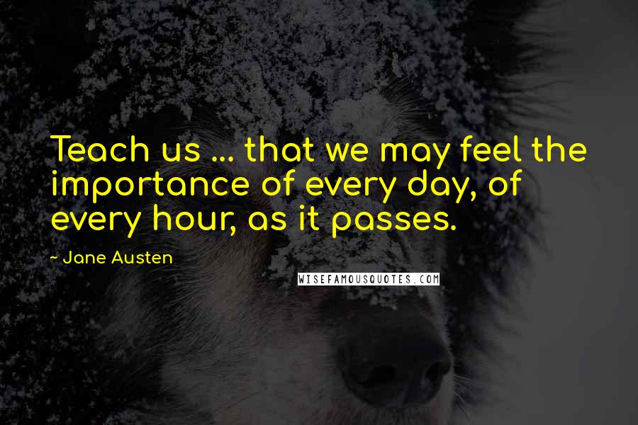 Jane Austen Quotes: Teach us ... that we may feel the importance of every day, of every hour, as it passes.