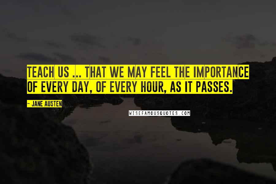 Jane Austen Quotes: Teach us ... that we may feel the importance of every day, of every hour, as it passes.