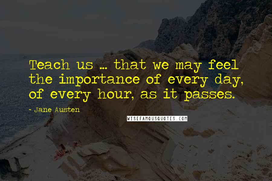Jane Austen Quotes: Teach us ... that we may feel the importance of every day, of every hour, as it passes.