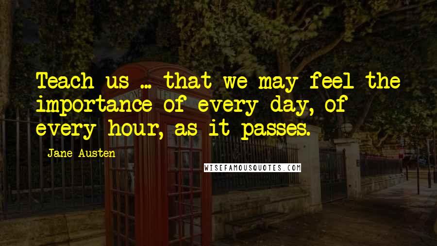 Jane Austen Quotes: Teach us ... that we may feel the importance of every day, of every hour, as it passes.