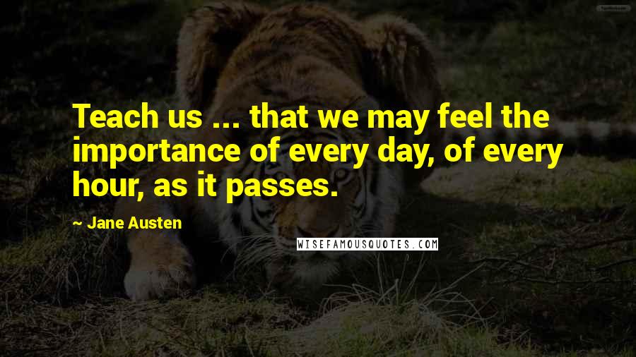 Jane Austen Quotes: Teach us ... that we may feel the importance of every day, of every hour, as it passes.