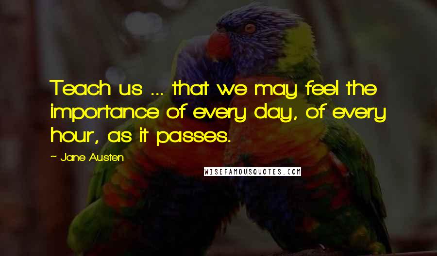 Jane Austen Quotes: Teach us ... that we may feel the importance of every day, of every hour, as it passes.