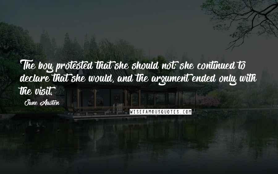 Jane Austen Quotes: The boy protested that she should not; she continued to declare that she would, and the argument ended only with the visit.