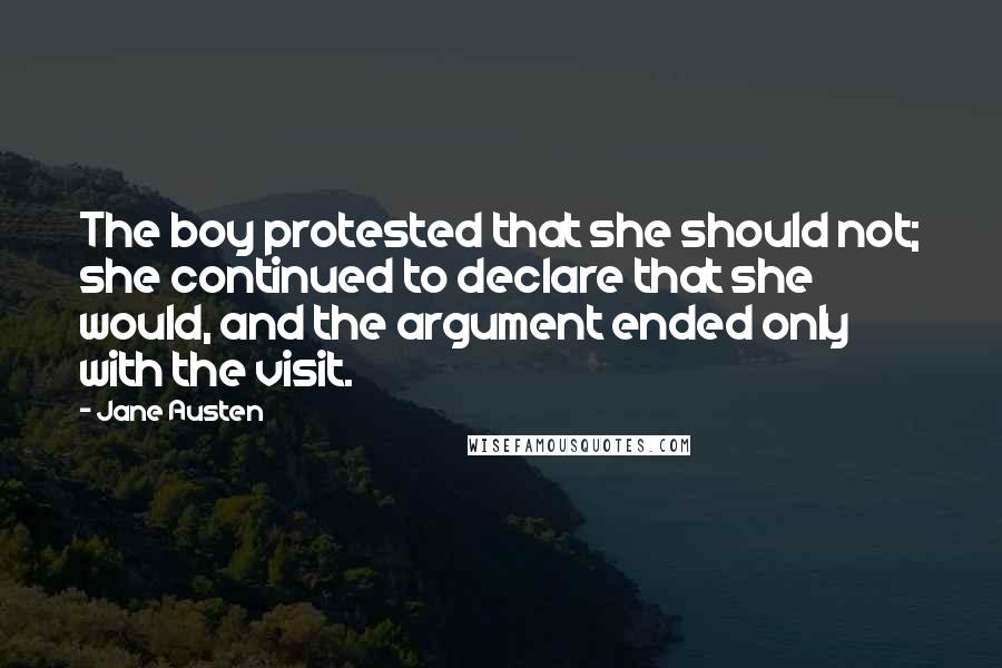 Jane Austen Quotes: The boy protested that she should not; she continued to declare that she would, and the argument ended only with the visit.