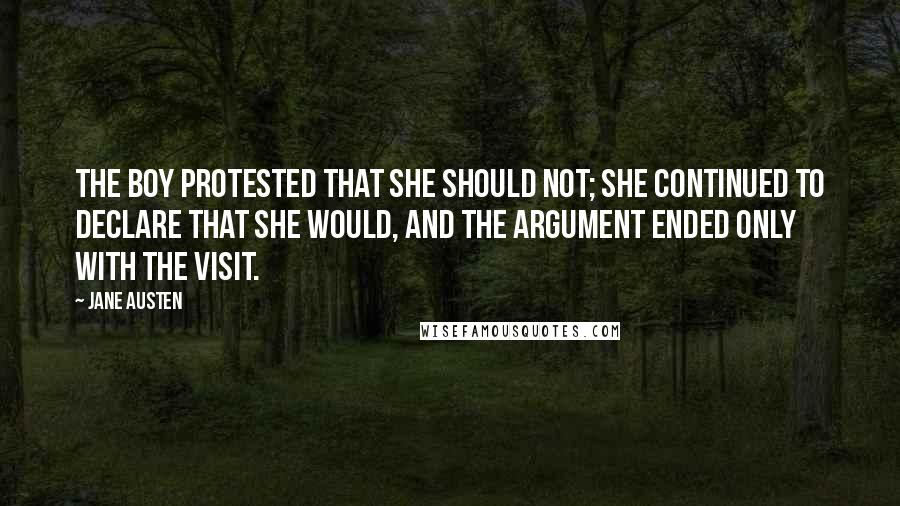 Jane Austen Quotes: The boy protested that she should not; she continued to declare that she would, and the argument ended only with the visit.