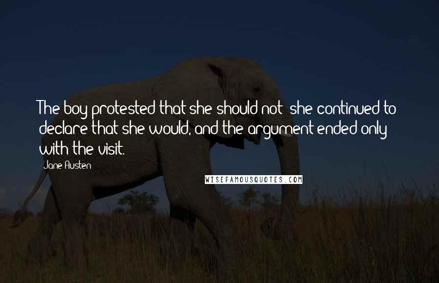 Jane Austen Quotes: The boy protested that she should not; she continued to declare that she would, and the argument ended only with the visit.