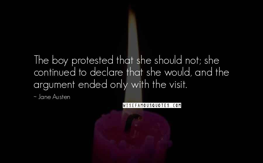 Jane Austen Quotes: The boy protested that she should not; she continued to declare that she would, and the argument ended only with the visit.