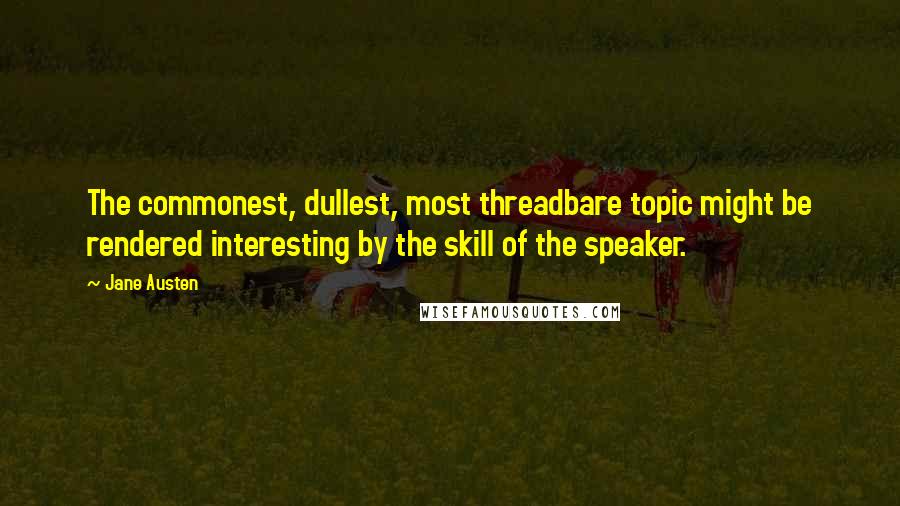 Jane Austen Quotes: The commonest, dullest, most threadbare topic might be rendered interesting by the skill of the speaker.
