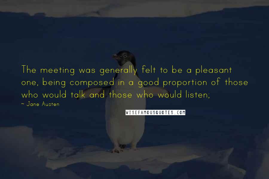 Jane Austen Quotes: The meeting was generally felt to be a pleasant one, being composed in a good proportion of those who would talk and those who would listen;