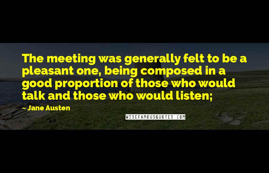 Jane Austen Quotes: The meeting was generally felt to be a pleasant one, being composed in a good proportion of those who would talk and those who would listen;