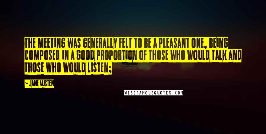 Jane Austen Quotes: The meeting was generally felt to be a pleasant one, being composed in a good proportion of those who would talk and those who would listen;