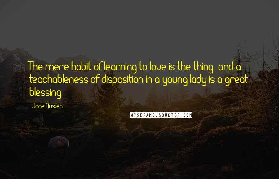 Jane Austen Quotes: The mere habit of learning to love is the thing; and a teachableness of disposition in a young lady is a great blessing