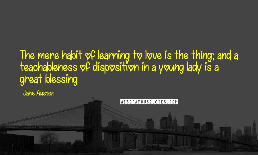 Jane Austen Quotes: The mere habit of learning to love is the thing; and a teachableness of disposition in a young lady is a great blessing