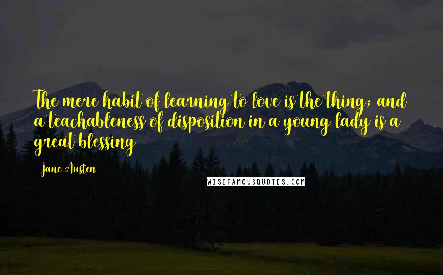 Jane Austen Quotes: The mere habit of learning to love is the thing; and a teachableness of disposition in a young lady is a great blessing