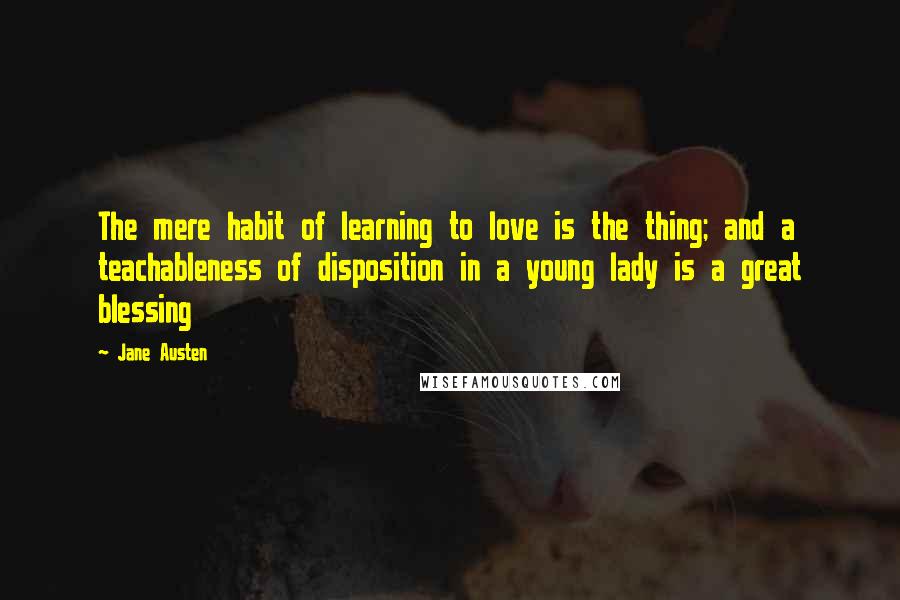 Jane Austen Quotes: The mere habit of learning to love is the thing; and a teachableness of disposition in a young lady is a great blessing