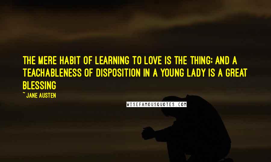 Jane Austen Quotes: The mere habit of learning to love is the thing; and a teachableness of disposition in a young lady is a great blessing