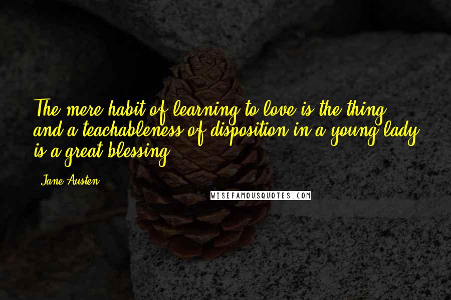 Jane Austen Quotes: The mere habit of learning to love is the thing; and a teachableness of disposition in a young lady is a great blessing