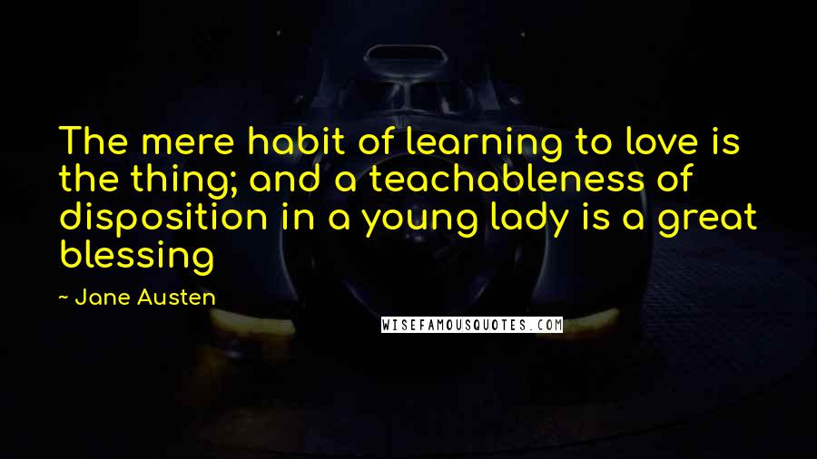 Jane Austen Quotes: The mere habit of learning to love is the thing; and a teachableness of disposition in a young lady is a great blessing