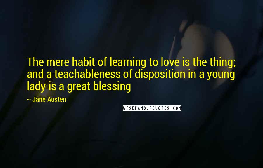 Jane Austen Quotes: The mere habit of learning to love is the thing; and a teachableness of disposition in a young lady is a great blessing