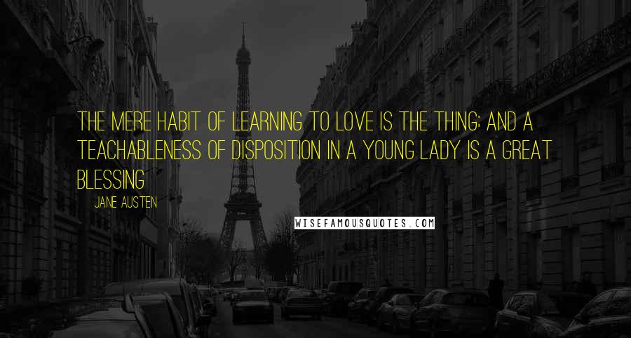 Jane Austen Quotes: The mere habit of learning to love is the thing; and a teachableness of disposition in a young lady is a great blessing