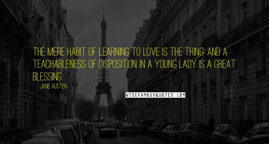 Jane Austen Quotes: The mere habit of learning to love is the thing; and a teachableness of disposition in a young lady is a great blessing