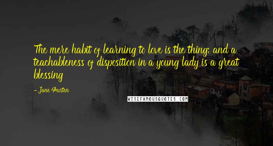 Jane Austen Quotes: The mere habit of learning to love is the thing; and a teachableness of disposition in a young lady is a great blessing