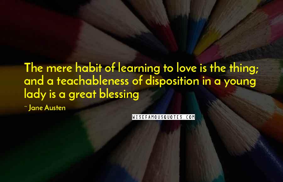 Jane Austen Quotes: The mere habit of learning to love is the thing; and a teachableness of disposition in a young lady is a great blessing