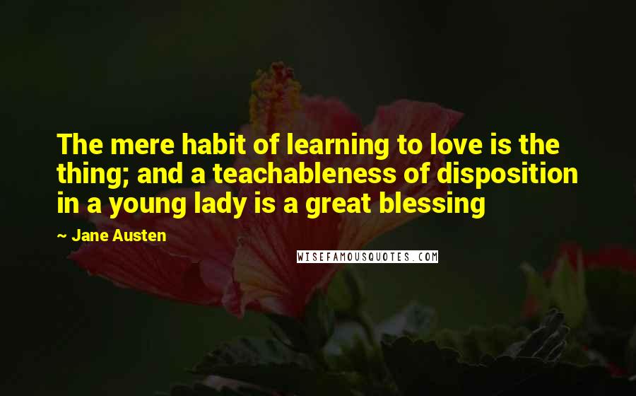 Jane Austen Quotes: The mere habit of learning to love is the thing; and a teachableness of disposition in a young lady is a great blessing